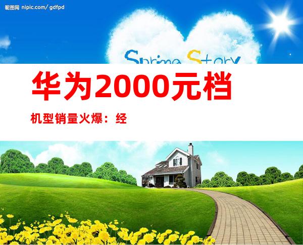 华为2000元档机型销量火爆：经济实惠受追捧
